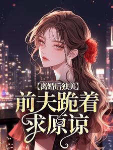 离婚后独美，前夫跪着求原谅完整版小说，离婚后独美，前夫跪着求原谅江槿