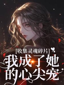 已完结小说《收集灵魂碎片，我成了她的心尖宠》章节免费阅读